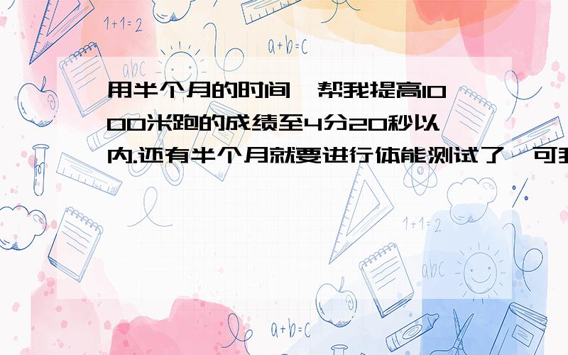 用半个月的时间,帮我提高1000米跑的成绩至4分20秒以内.还有半个月就要进行体能测试了,可我现在跑完1000米要8分钟啊,8分钟啊（我估计的1000米,可能距离并不准确）,或者用对我来说比较快的