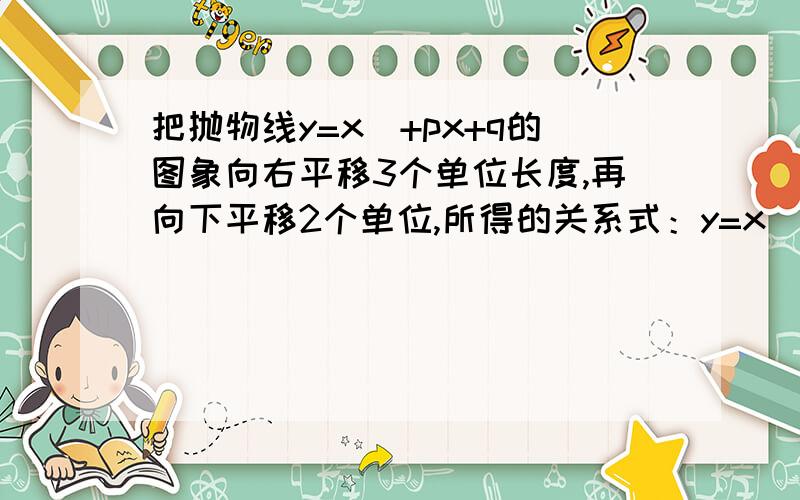 把抛物线y=x^+px+q的图象向右平移3个单位长度,再向下平移2个单位,所得的关系式：y=x^ - 3x+15,则P,Q等?