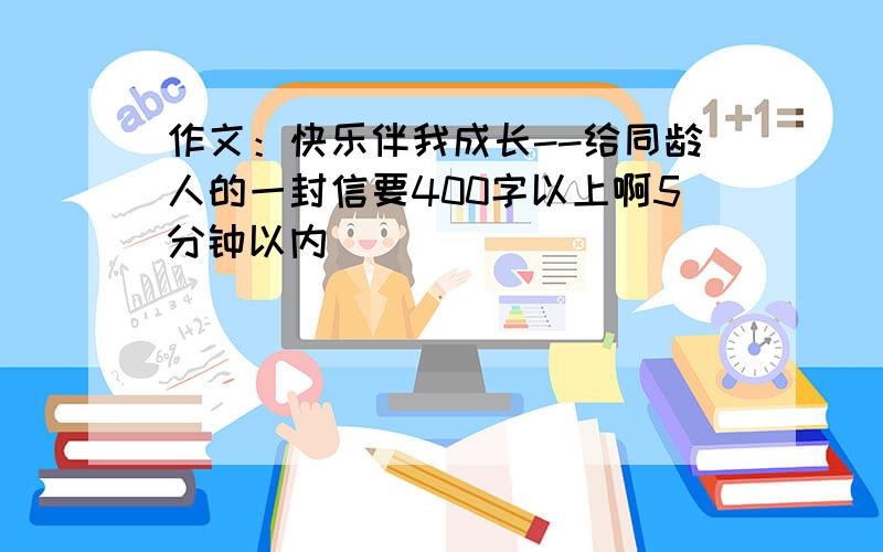 作文：快乐伴我成长--给同龄人的一封信要400字以上啊5分钟以内``