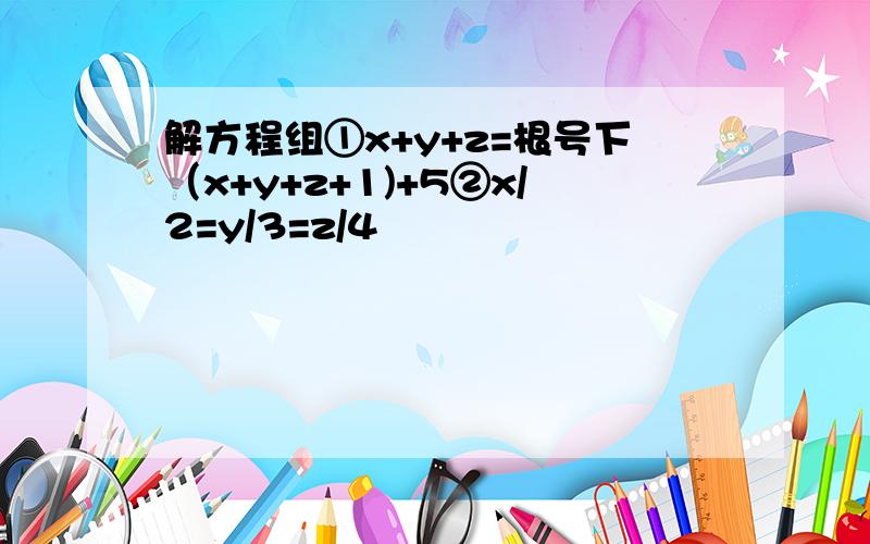 解方程组①x+y+z=根号下（x+y+z+1)+5②x/2=y/3=z/4