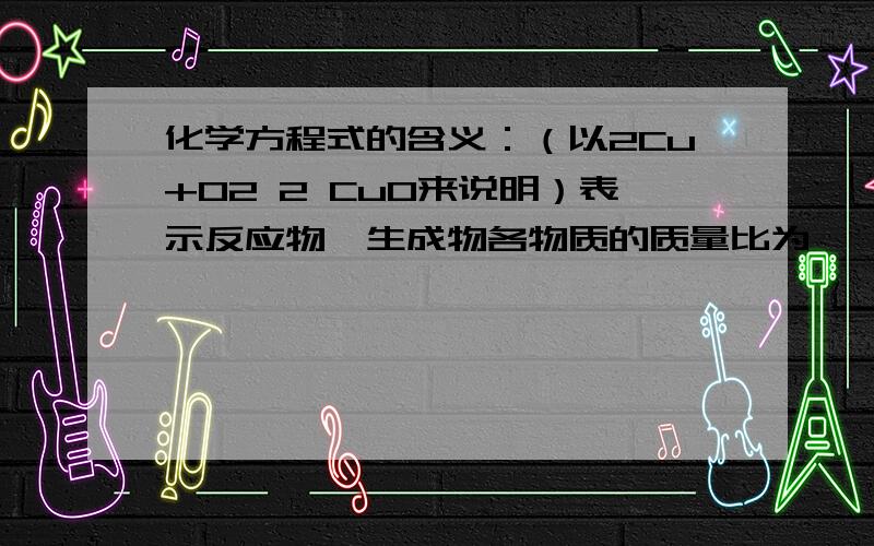 化学方程式的含义：（以2Cu+O2 2 CuO来说明）表示反应物、生成物各物质的质量比为