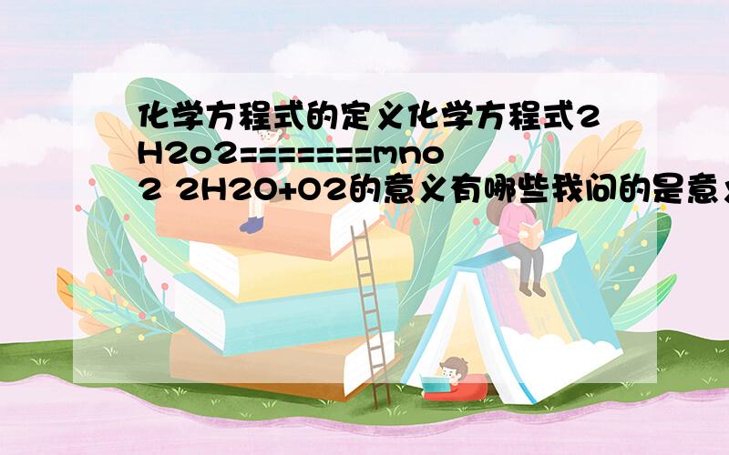 化学方程式的定义化学方程式2H2o2=======mno2 2H2O+O2的意义有哪些我问的是意义