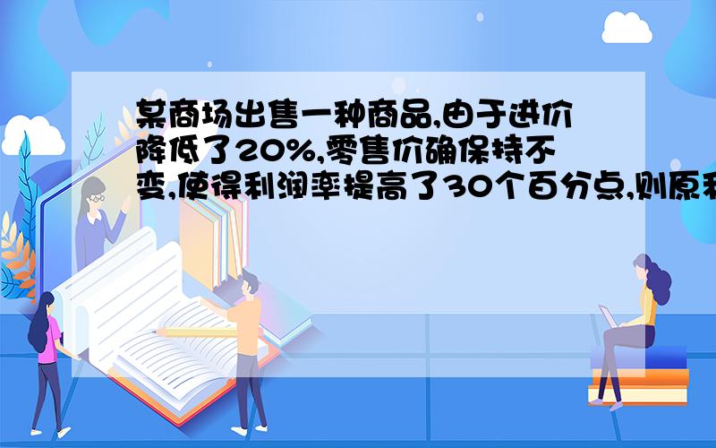 某商场出售一种商品,由于进价降低了20%,零售价确保持不变,使得利润率提高了30个百分点,则原利润率为多