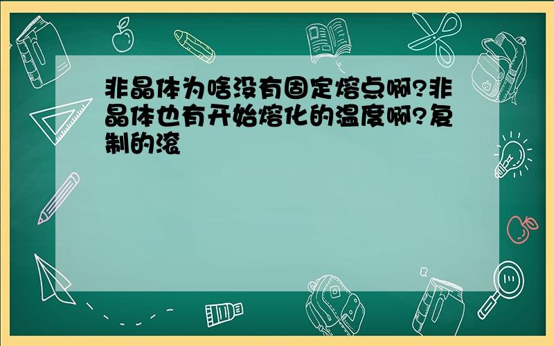 非晶体为啥没有固定熔点啊?非晶体也有开始熔化的温度啊?复制的滚