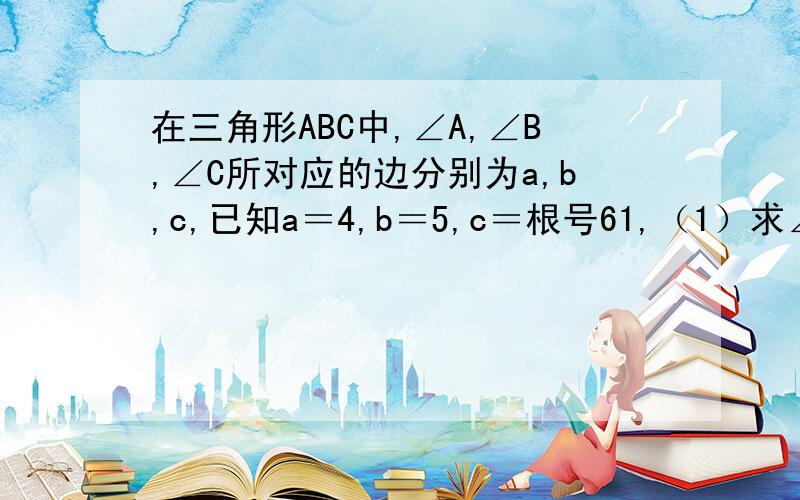 在三角形ABC中,∠A,∠B,∠C所对应的边分别为a,b,c,已知a＝4,b＝5,c＝根号61,（1）求∠C的大小；（2）求三角形ABC的面积