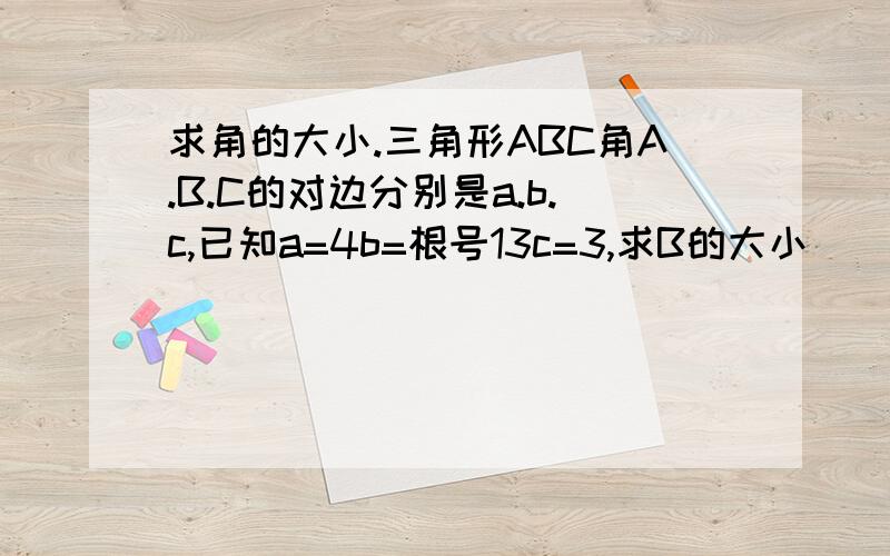 求角的大小.三角形ABC角A.B.C的对边分别是a.b.c,已知a=4b=根号13c=3,求B的大小