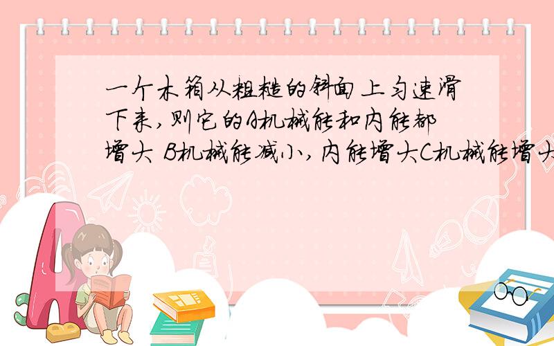 一个木箱从粗糙的斜面上匀速滑下来,则它的A机械能和内能都增大 B机械能减小,内能增大C机械能增大,内能减小 D机械能和内能都不变