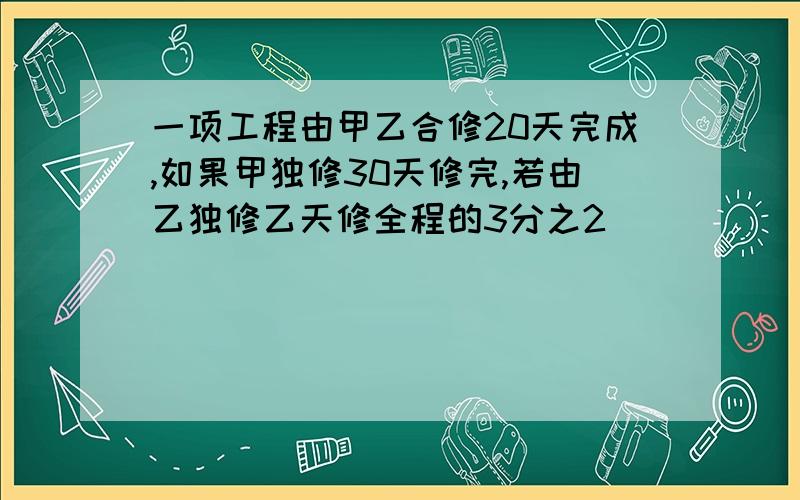 一项工程由甲乙合修20天完成,如果甲独修30天修完,若由乙独修乙天修全程的3分之2