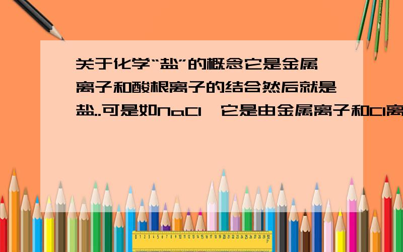 关于化学“盐”的概念它是金属离子和酸根离子的结合然后就是盐..可是如NaCl,它是由金属离子和Cl离子结合的啊..怎么也算盐?