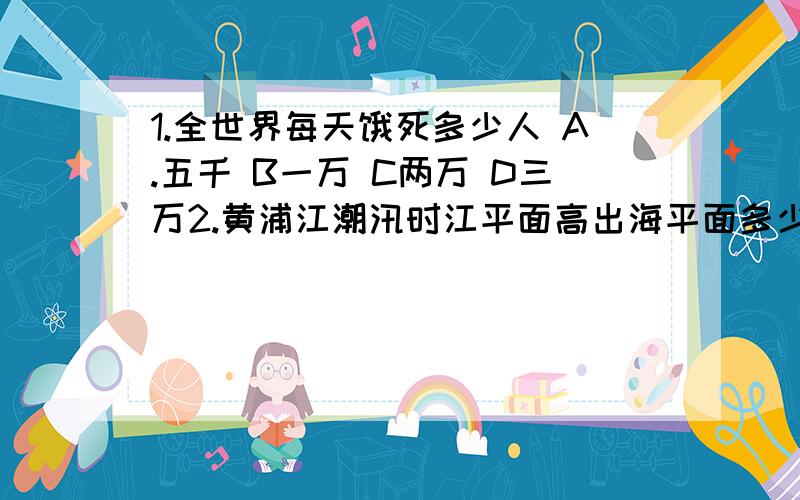 1.全世界每天饿死多少人 A.五千 B一万 C两万 D三万2.黄浦江潮汛时江平面高出海平面多少米 A2.9米 B3.9米 C4.9米 D5.9米3.苏联中断对中国石油的援助首当其冲受到这一次冲击的城市是 A北京 B 天津