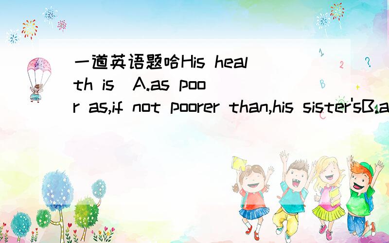 一道英语题哈His health is_A.as poor as,if not poorer than,his sister'sB.as poor,if not poorer than,his sister'sC.poor as his sister's if no poorerD.as poor,if not poorer than,his sister'sB选项应该是as poor,if not poorer than,his sister另