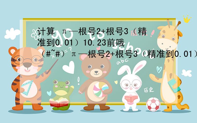 计算 π—根号2+根号3（精准到0.01）10.23前哦（#~#）π—根号2+根号3（精准到0.01）是π减根号2加根号3（精准到0.01）