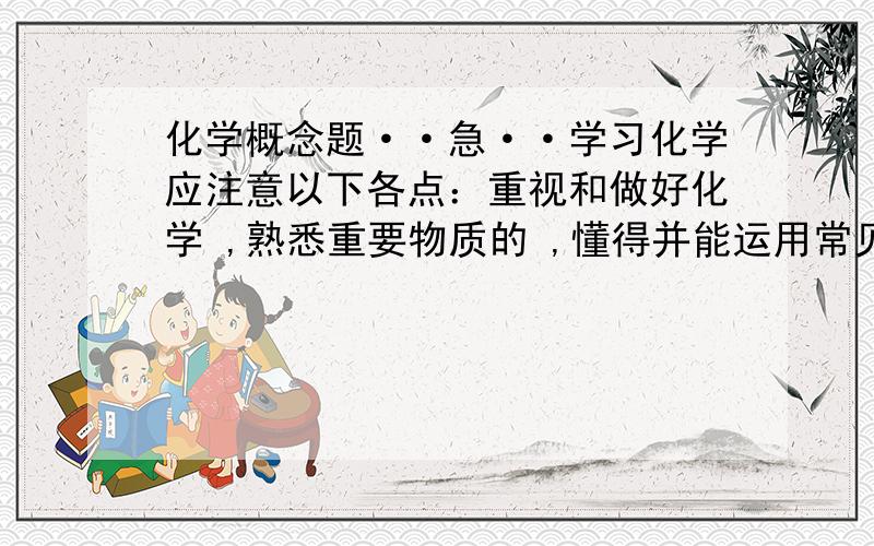 化学概念题··急··学习化学应注意以下各点：重视和做好化学 ,熟悉重要物质的 ,懂得并能运用常见的 ,,了解所学化学知识在生活和社会中的 ,注重培养 ,,,,等方面的能力