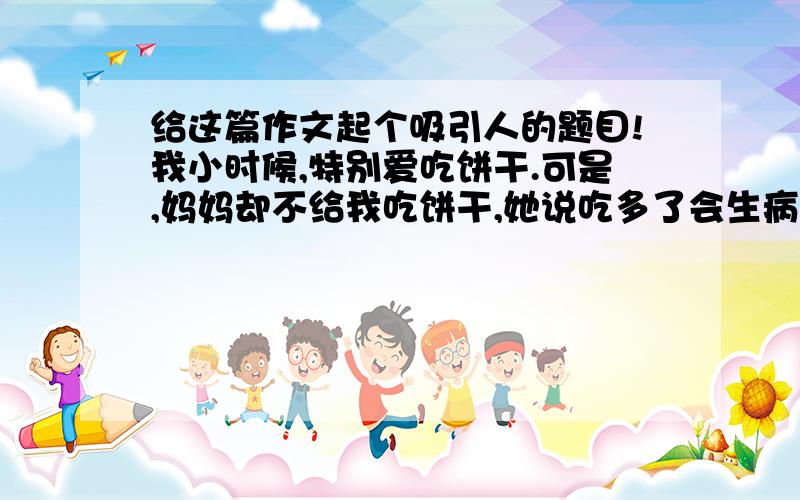 给这篇作文起个吸引人的题目!我小时候,特别爱吃饼干.可是,妈妈却不给我吃饼干,她说吃多了会生病,就把饼干藏了起来.我虽然不想生病,但依然想吃美味的饼干,心想：“吃少点不就不会生病