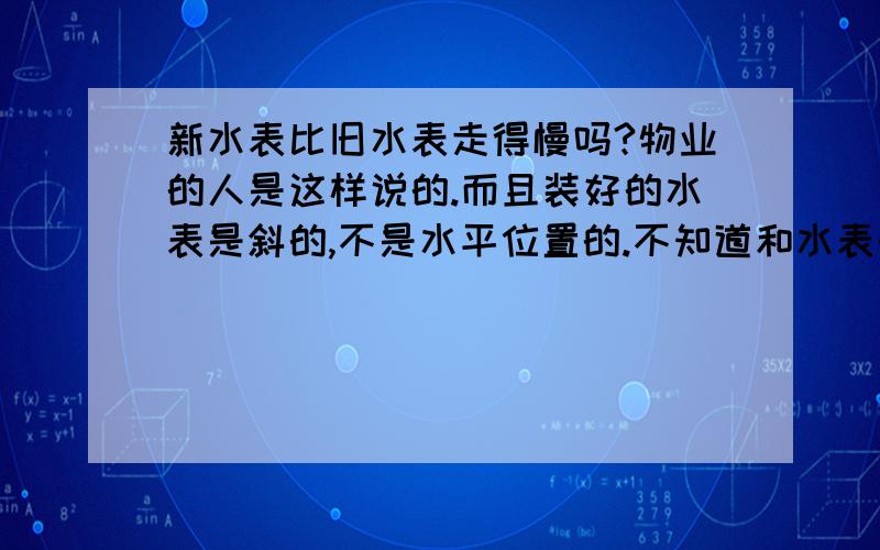 新水表比旧水表走得慢吗?物业的人是这样说的.而且装好的水表是斜的,不是水平位置的.不知道和水表的转速有关系吗?