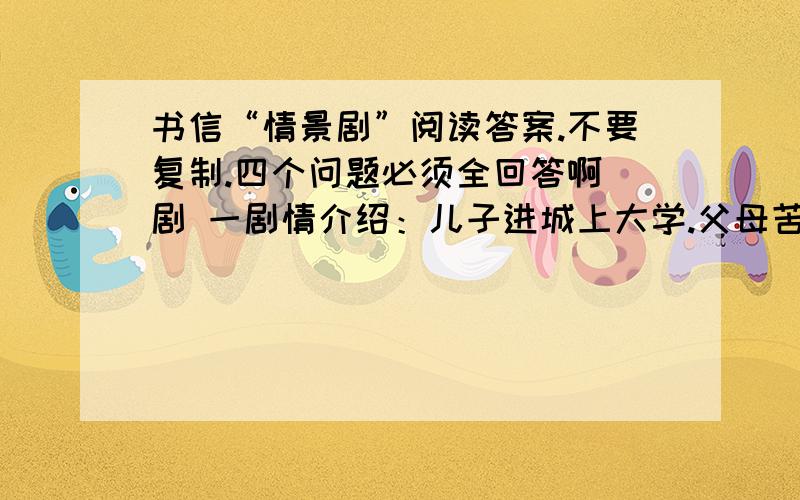 书信“情景剧”阅读答案.不要复制.四个问题必须全回答啊 剧 一剧情介绍：儿子进城上大学.父母苦苦盼家书 .久盼不来,父亲学习时下问卷调查的办法,代儿子写了一封只需选择性挑钩的信—