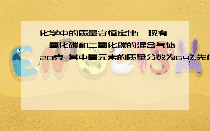 化学中的质量守恒定律1、现有一氧化碳和二氧化碳的混合气体20克 其中氧元素的质量分数为64%.先使该混合气体通过足量灼热的氧化铜,氧化铜和一氧化碳反应生成二氧化碳.再通入足量的澄清