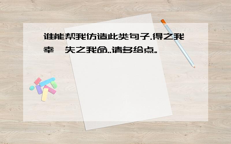 谁能帮我仿造此类句子.得之我幸,失之我命..请多给点。