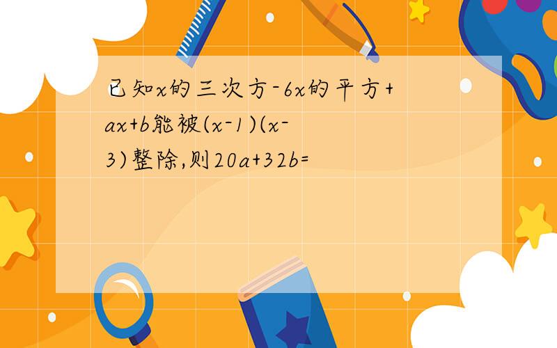 已知x的三次方-6x的平方+ax+b能被(x-1)(x-3)整除,则20a+32b=