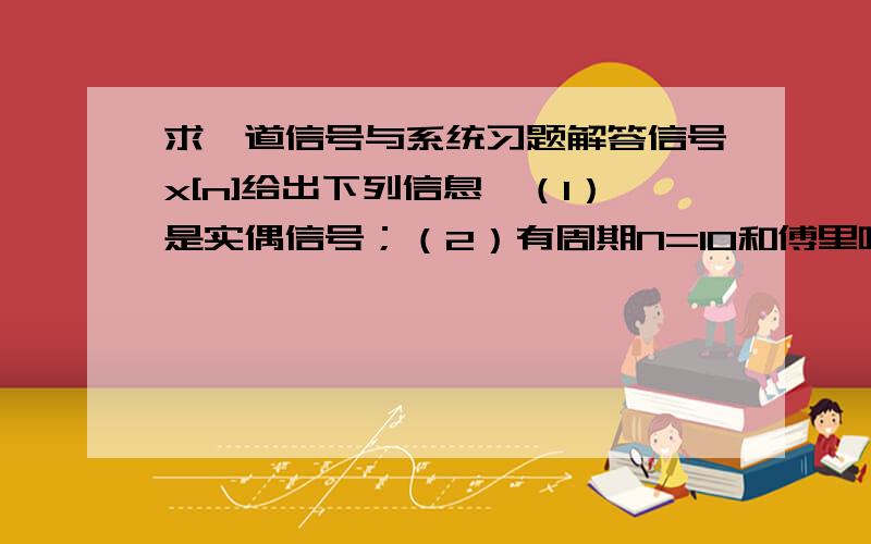 求一道信号与系统习题解答信号x[n]给出下列信息,（1）是实偶信号；（2）有周期N=10和傅里叶级数a（k）；（3）a（11）=5；（4）0.1∑|x[n]|^2=50 (∑:n=0~9)证明x[n]=A*cos(B*n+C),求A,B,C的值.