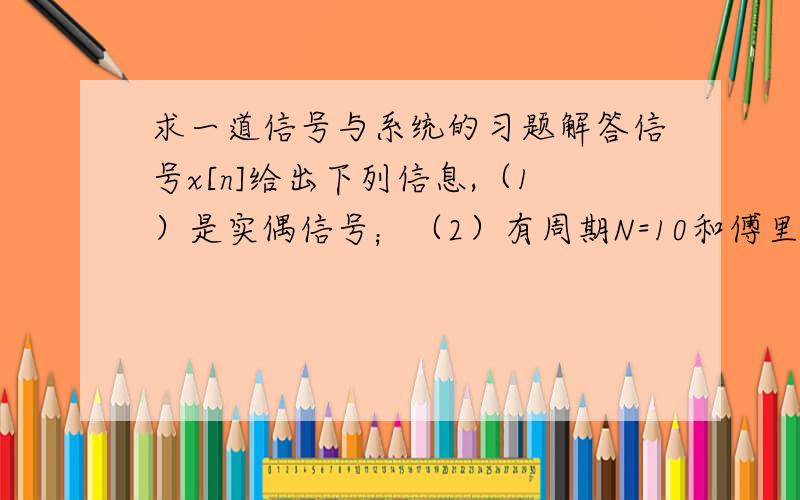 求一道信号与系统的习题解答信号x[n]给出下列信息,（1）是实偶信号；（2）有周期N=10和傅里叶级数a（k）；（3）a（11）=5；（4）0.1∑|x[n]|^2=50 (∑:n从0~9)证明x[n]=A*cos(B*n+C),求A,B,C的值.