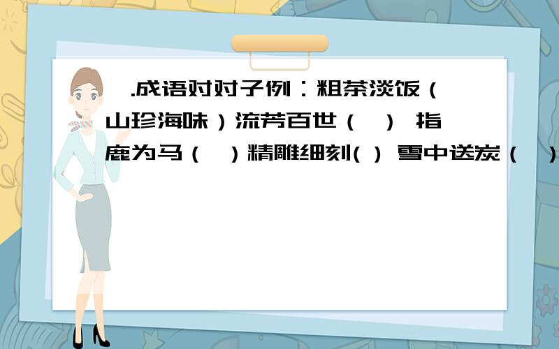 一.成语对对子例：粗茶淡饭（山珍海味）流芳百世（ ） 指鹿为马（ ）精雕细刻( ) 雪中送炭（ ）