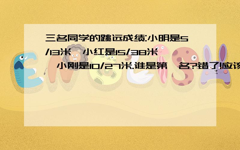 三名同学的跳远成绩:小明是5/13米,小红是15/38米,小刚是10/27米.谁是第一名?错了!应该是小明是13/5米,小红是38/15米,小刚是27/10米