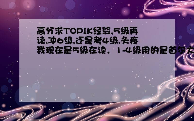 高分求TOPIK经验,5级再读,冲6级,还是考4级,头疼我现在是5级在读，1-4级用的是首尔大的教材，5级开始换的延世的教材，现在还有些不适应，考试从昨天开始报名了，1月23号考，我有45天的时间