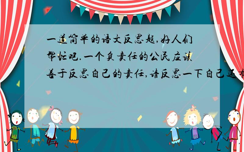 一道简单的语文反思题,好人们帮忙吧.一个负责任的公民应该善于反思自己的责任,请反思一下自己还有哪些方面的责任没有承担或没有承担好.（不一定要是真的,是要语文反思题,大家帮忙呀!