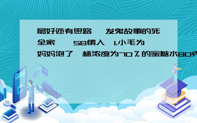 最好还有思路 【发鬼故事的死全家】【SB慎入】1.小毛为妈妈泡了一杯浓度为70％的蜜糖水80克,可是妈妈说太甜了,于是小毛准备将这杯蜜糖水的浓度调成25％,请你算算要加入多少克水?2.小毛