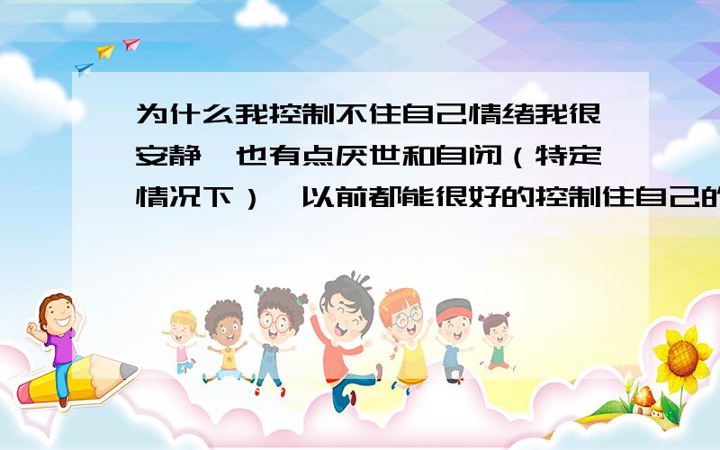 为什么我控制不住自己情绪我很安静,也有点厌世和自闭（特定情况下）,以前都能很好的控制住自己的情绪波动,从未失控过,但是,最不知道怎么了,情绪波动好大,我自己都压抑不住,特别的暴