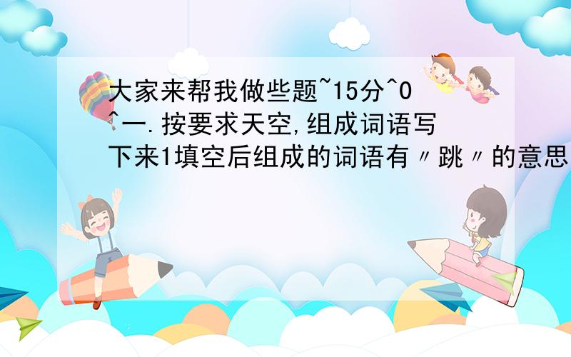 大家来帮我做些题~15分^0^一.按要求天空,组成词语写下来1填空后组成的词语有〃跳〃的意思.例如:(腾空而)跃凌( ) 飞( ) 跨( )2填空后组成的词语有〃看〃的意思.( )仰 ( )视 ( )望 ( )顺二.拼音\根