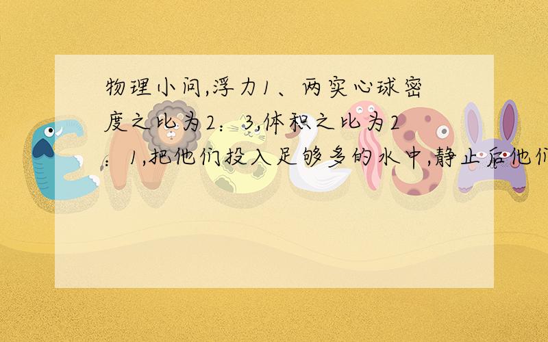 物理小问,浮力1、两实心球密度之比为2：3,体积之比为2：1,把他们投入足够多的水中,静止后他们所受的浮力是（有三个答案）2、比如说把一个物体完全浸没在水中,别的什么都没说,那这个物