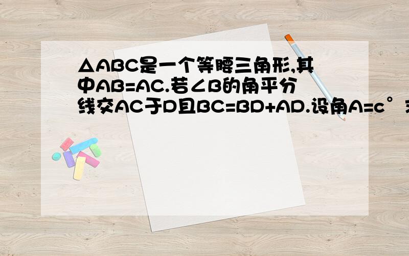 △ABC是一个等腰三角形,其中AB=AC.若∠B的角平分线交AC于D且BC=BD+AD.设角A=c°求c的值