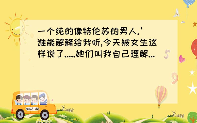 一个纯的像特伦苏的男人.’ 谁能解释给我听,今天被女生这样说了.....她们叫我自己理解...