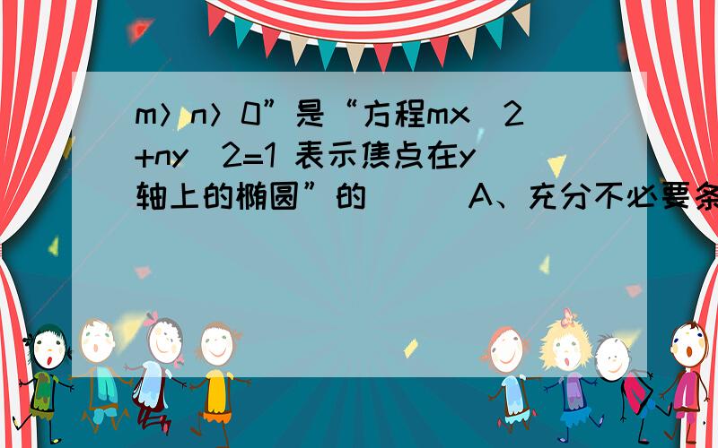 m＞n＞0”是“方程mx^2+ny^2=1 表示焦点在y轴上的椭圆”的（ ） A、充分不必要条件m＞n＞0”是“方程mx^2+ny^2=1 表示焦点在y轴上的椭圆”的（ ）A、充分不必要条件B、必要不充分条件C、充要条