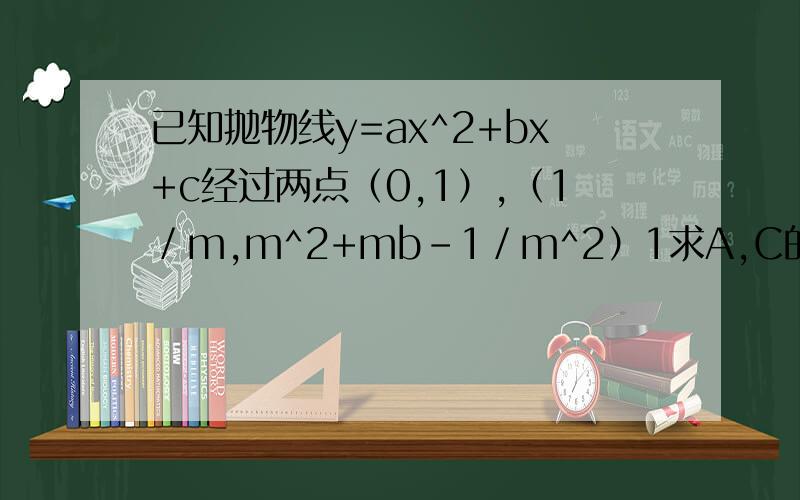 已知抛物线y=ax^2+bx+c经过两点（0,1）,（1／m,ｍ^2+mb-1／ｍ^2）1求A,C的值2 （1）求证抛物线与Ｘ轴恒有两个交点.（2）设抛物线与X轴的两个交点为A,B,求线段AB的最小值3当b取何值时,对任意的Ｘ满