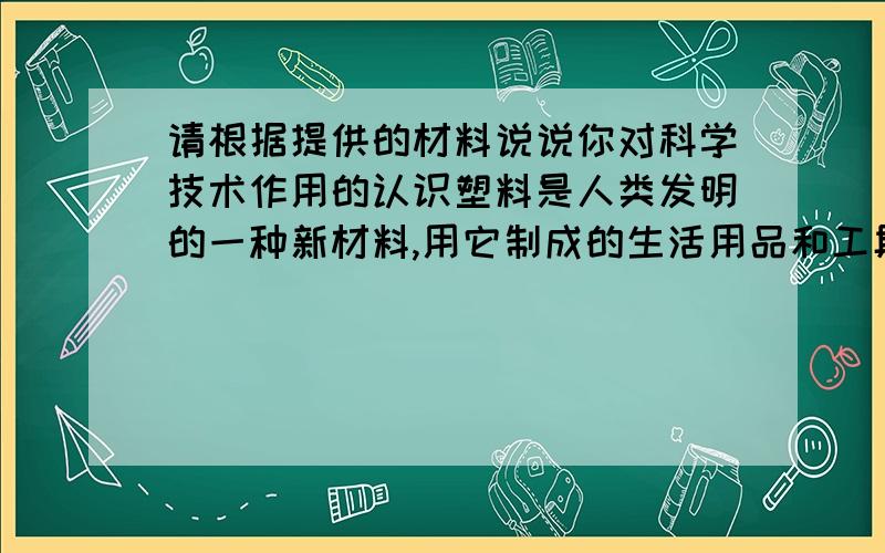 请根据提供的材料说说你对科学技术作用的认识塑料是人类发明的一种新材料,用它制成的生活用品和工具,像钢铁制品一样牢固,但比钢铁制品轻巧,能像玻璃一样制成各种形状,但比玻璃有弹