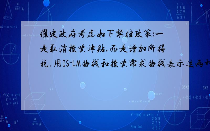 假定政府考虑如下紧缩政策：一是取消投资津贴,而是增加所得税.用IS－LM曲线和投资需求曲线表示这两种政策对收入,利润和投资的影响要求300字以上啊,