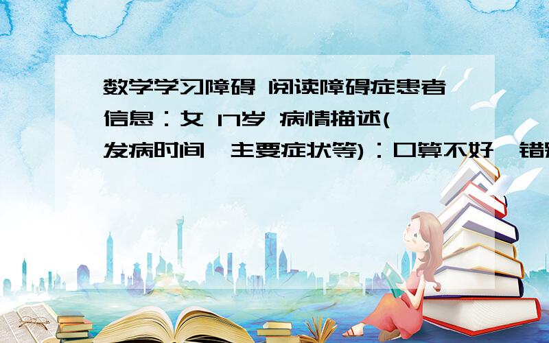 数学学习障碍 阅读障碍症患者信息：女 17岁 病情描述(发病时间、主要症状等)：口算不好,错别字不是,音近字不辨.想得到怎样的帮助：求解决办法啊!我开学就上高三了,学理……很无语的是