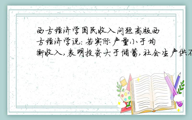 西方经济学国民收入问题高版西方经济学说：若实际产量小于均衡收入,表明投资大于储蓄,社会生产供不应求.企业存货意外减少.请问：为何实际产量小于均衡收入就表明投资大于储蓄,供不