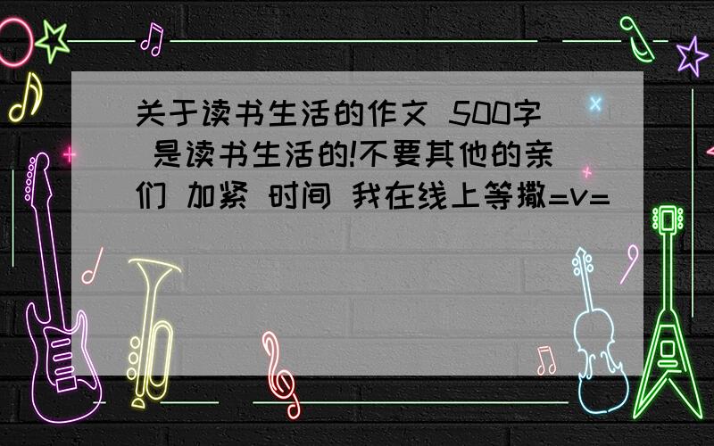 关于读书生活的作文 500字 是读书生活的!不要其他的亲们 加紧 时间 我在线上等撒=v=