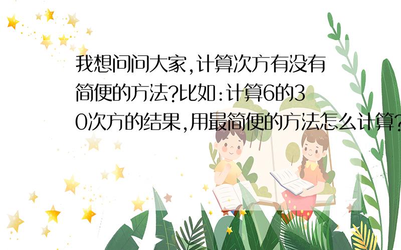 我想问问大家,计算次方有没有简便的方法?比如:计算6的30次方的结果,用最简便的方法怎么计算?如果有公式,请也把公式列出来列出来吧!