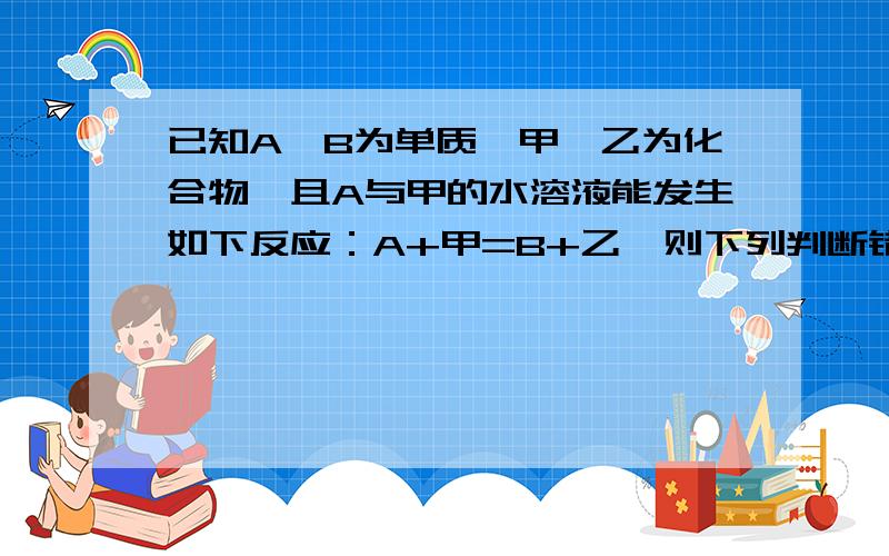 已知A、B为单质,甲、乙为化合物,且A与甲的水溶液能发生如下反应：A+甲=B+乙,则下列判断错误的是( ) (A)若A是金属,则B可能是金属,也可能是非金属 (B)若A是非金属,则B可能是金属,也可能是非金