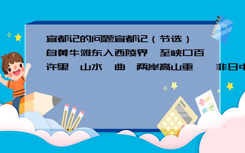 宜都记的问题宜都记（节选） 自黄牛滩东入西陵界,至峡口百许里,山水纡曲,两岸高山重嶂,非日中夜半不见曦月.绝壁或千许丈,其石彩色,形容多所像类,林木高茂,略尽冬春,（2）猿鸣至清,山谷