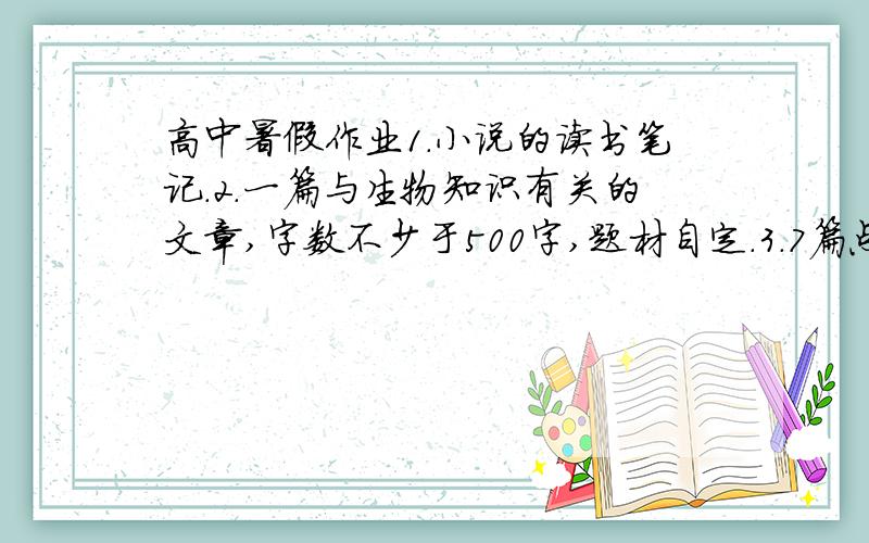 高中暑假作业1.小说的读书笔记.2.一篇与生物知识有关的文章,字数不少于500字,题材自定.3.7篇点击时政要闻的文章,每篇300字左右.4.以小故事与大智慧为题,写一篇400字左右的议论文.分不是问