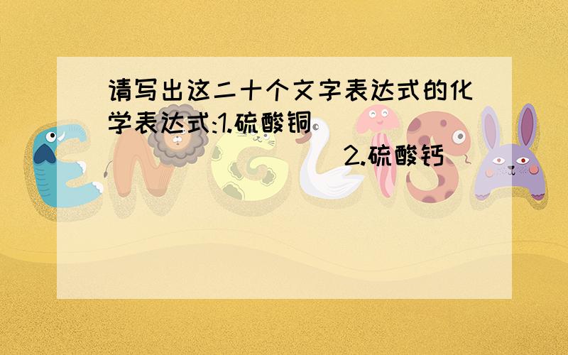 请写出这二十个文字表达式的化学表达式:1.硫酸铜_____________2.硫酸钙_____________3.硫酸锌_____________4.硫酸镁_____________5.硫酸钠_____________6.硫酸钾_____________7.碳酸钠_____________8.碳酸钙_____________9.