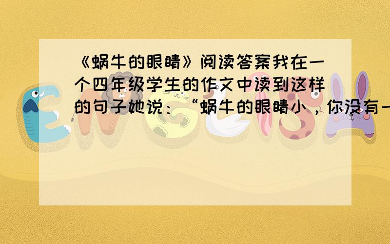 《蜗牛的眼睛》阅读答案我在一个四年级学生的作文中读到这样的句子她说：“蜗牛的眼睛小，你没有一双好眼睛是看不到的。”后来我找到一只蜗牛，逗出了它的犄角来。我观察了，果然