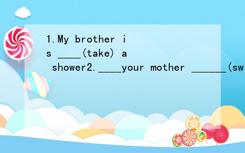 1.My brother is ____(take) a shower2.____your mother ______(swim) now