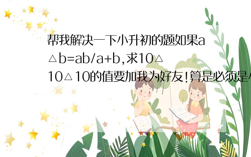 帮我解决一下小升初的题如果a△b=ab/a+b,求10△10△10的值要加我为好友!算是必须是小学6年级的!要有过程